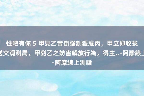 性吧有你 5 甲見乙當街強制猥褻丙，甲立即收拢乙並送交观测局。甲對乙之妨害解放行為，得主..-阿摩線上測驗