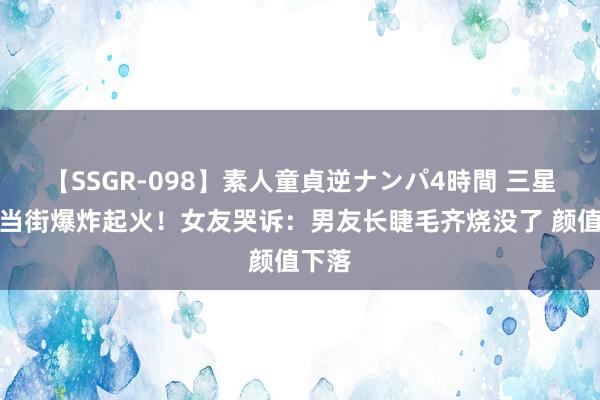 【SSGR-098】素人童貞逆ナンパ4時間 三星手机当街爆炸起火！女友哭诉：男友长睫毛齐烧没了 颜值下落