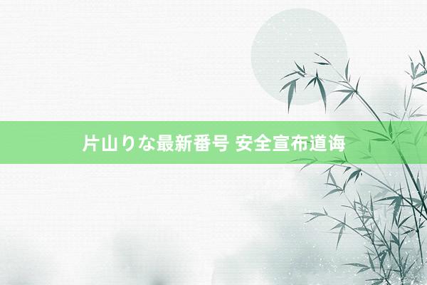 片山りな最新番号 安全宣布道诲