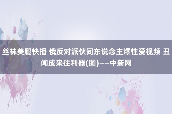 丝袜美腿快播 俄反对派伙同东说念主爆性爱视频 丑闻成来往利器(图)——中新网