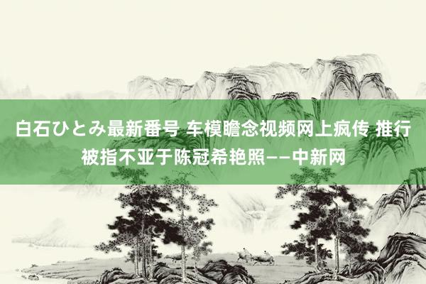 白石ひとみ最新番号 车模瞻念视频网上疯传 推行被指不亚于陈冠希艳照——中新网