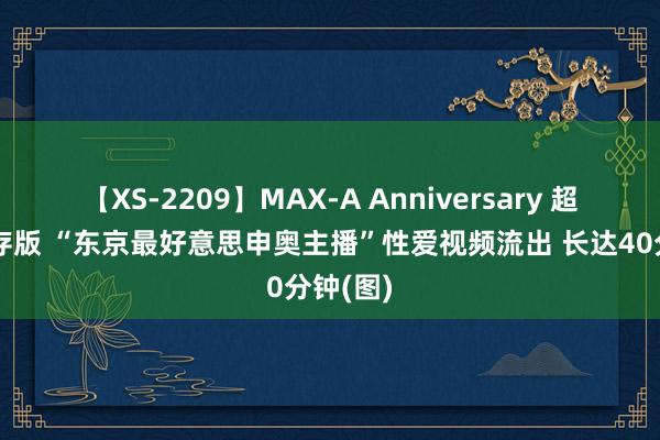 【XS-2209】MAX-A Anniversary 超永久保存版 “东京最好意思申奥主播”性爱视频流出 长达40分钟(图)