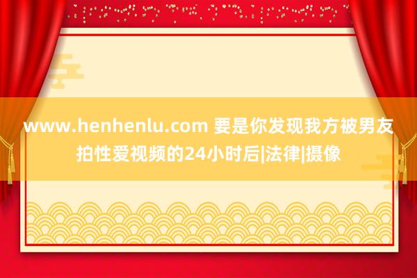 www.henhenlu.com 要是你发现我方被男友拍性爱视频的24小时后|法律|摄像