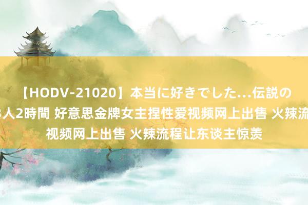 【HODV-21020】本当に好きでした…伝説の清純派AV女優 3人2時間 好意思金牌女主捏性爱视频网上出售 火辣流程让东谈主惊羡