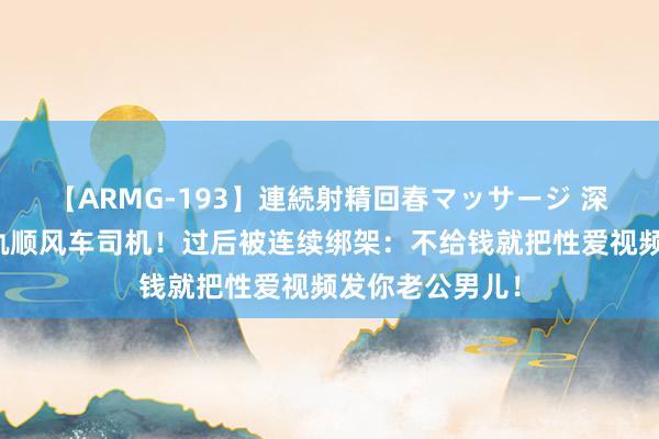 【ARMG-193】連続射精回春マッサージ 深圳已婚妇女出轨顺风车司机！过后被连续绑架：不给钱就把性爱视频发你老公男儿！