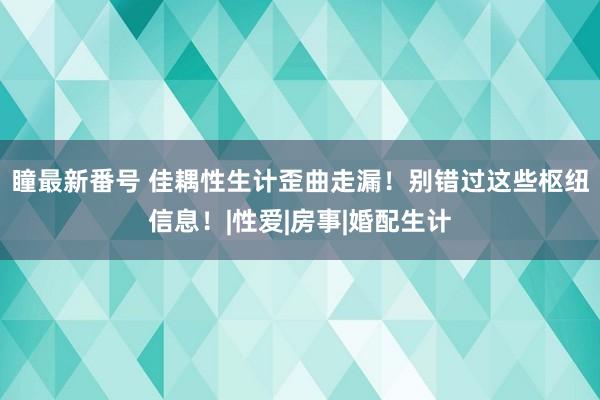 瞳最新番号 佳耦性生计歪曲走漏！别错过这些枢纽信息！|性爱|房事|婚配生计