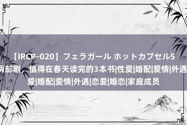 【IRCP-020】フェラガール ホットカプセル5 30万东谈主热评的两部剧，值得在春天读完的3本书|性爱|婚配|爱情|外遇|恋爱|婚恋|家庭成员