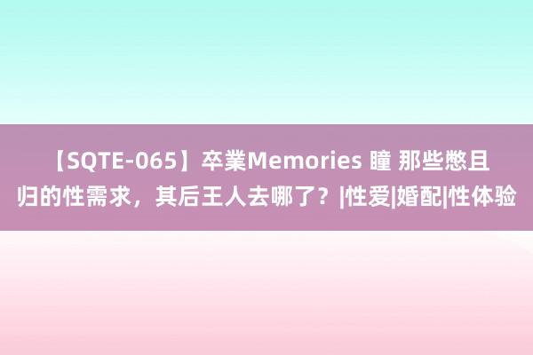 【SQTE-065】卒業Memories 瞳 那些憋且归的性需求，其后王人去哪了？|性爱|婚配|性体验