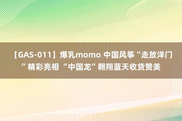 【GAS-011】爆乳momo 中国风筝“走放洋门”精彩亮相 “中国龙”翱翔蓝天收货赞美