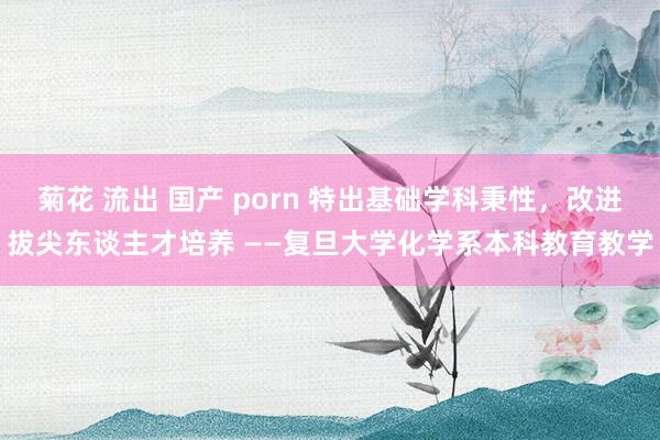 菊花 流出 国产 porn 特出基础学科秉性，改进拔尖东谈主才培养 ——复旦大学化学系本科教育教学