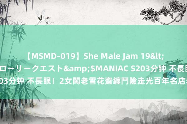 【MSMD-019】She Male Jam 19</a>2008-08-04グローリークエスト&$MANIAC S203分钟 不長眼！2女闖老雪花齋纏鬥險走光　百年名店老闆是武學大師