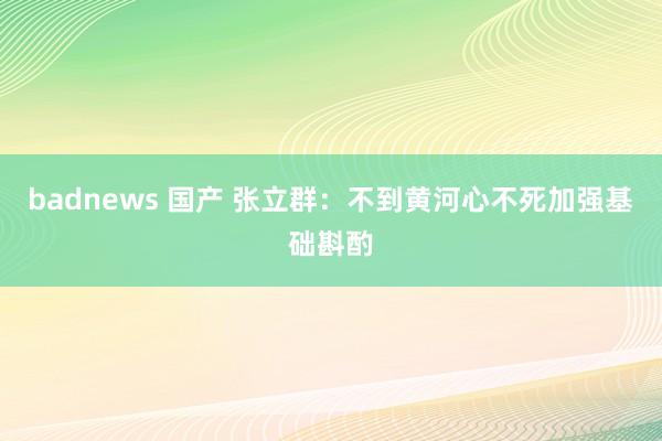 badnews 国产 张立群：不到黄河心不死加强基础斟酌