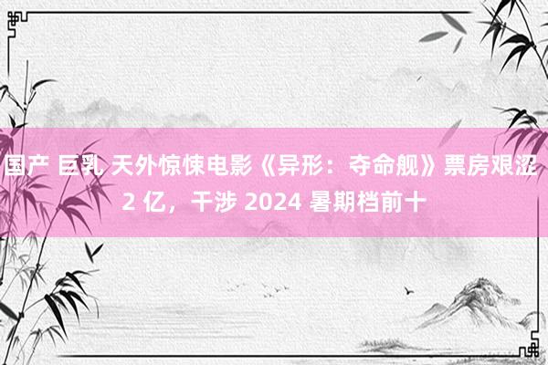 国产 巨乳 天外惊悚电影《异形：夺命舰》票房艰涩 2 亿，干涉 2024 暑期档前十