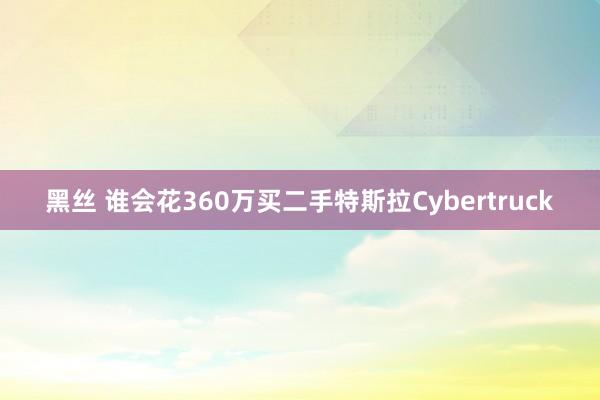 黑丝 谁会花360万买二手特斯拉Cybertruck