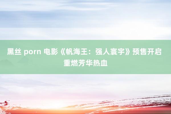 黑丝 porn 电影《帆海王：强人寰宇》预售开启 重燃芳华热血