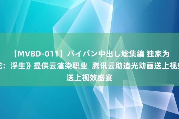 【MVBD-011】パイパン中出し総集編 独家为《白蛇：浮生》提供云渲染职业  腾讯云助追光动画送上视效盛宴