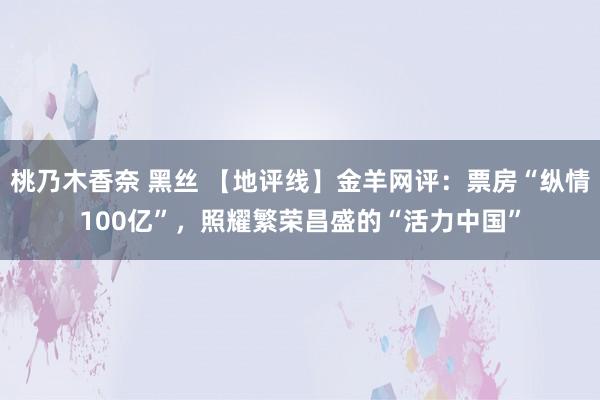 桃乃木香奈 黑丝 【地评线】金羊网评：票房“纵情100亿”，照耀繁荣昌盛的“活力中国”