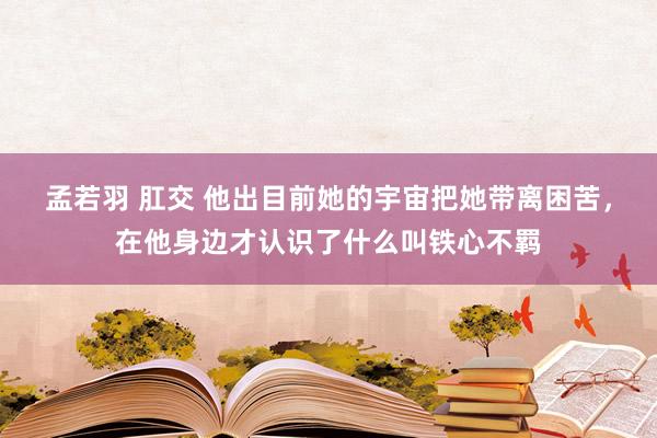 孟若羽 肛交 他出目前她的宇宙把她带离困苦，在他身边才认识了什么叫铁心不羁