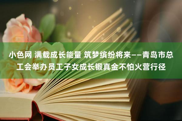 小色网 满载成长能量 筑梦缤纷将来——青岛市总工会举办员工子女成长锻真金不怕火营行径