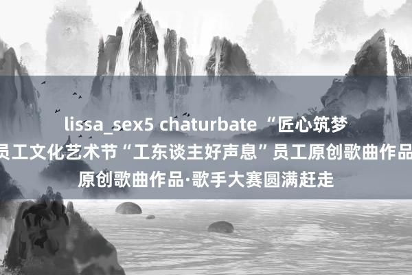 lissa_sex5 chaturbate “匠心筑梦 办事铸魂”第四届员工文化艺术节“工东谈主好声息”员工原创歌曲作品·歌手大赛圆满赶走