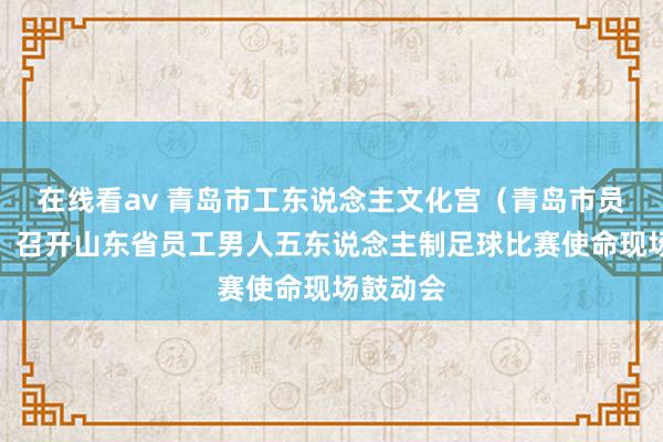 在线看av 青岛市工东说念主文化宫（青岛市员工学校）召开山东省员工男人五东说念主制足球比赛使命现场鼓动会