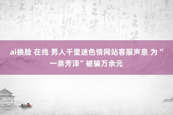 ai换脸 在线 男人千里迷色情网站客服声息 为“一亲芳泽”被骗万余元