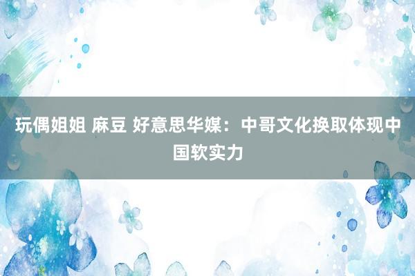 玩偶姐姐 麻豆 好意思华媒：中哥文化换取体现中国软实力