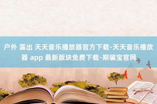 户外 露出 天天音乐播放器官方下载-天天音乐播放器 app 最新版块免费下载-期骗宝官网