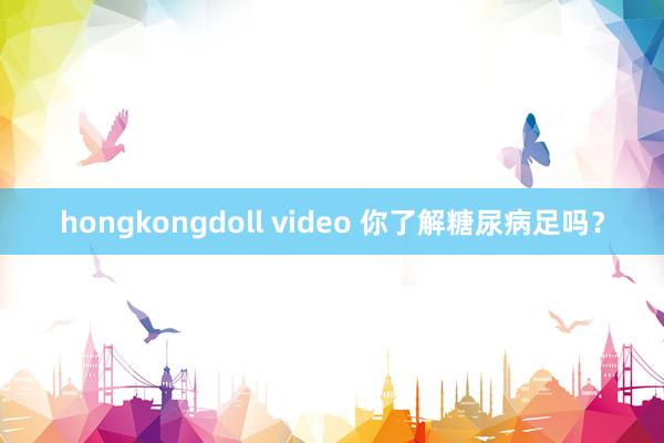 hongkongdoll video 你了解糖尿病足吗？