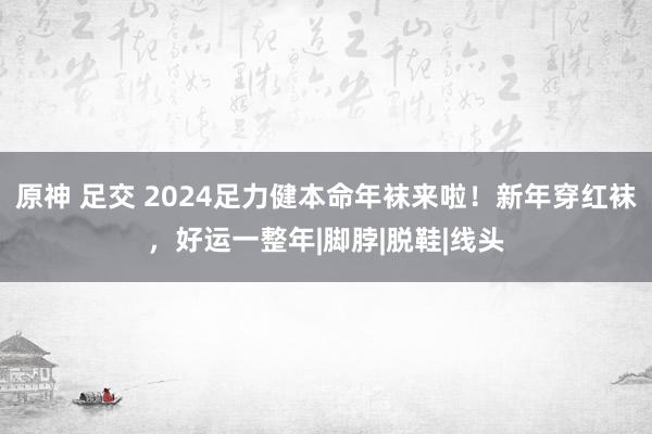 原神 足交 2024足力健本命年袜来啦！新年穿红袜，好运一整年|脚脖|脱鞋|线头