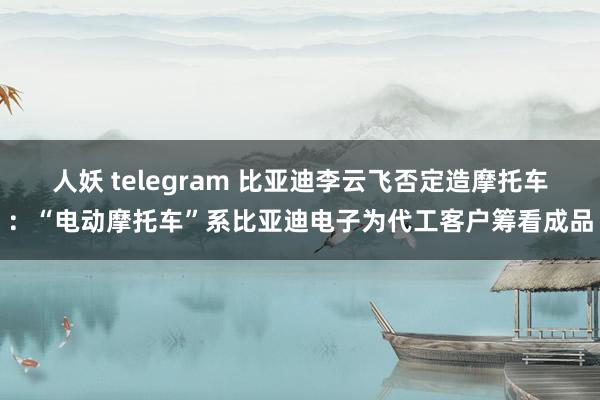 人妖 telegram 比亚迪李云飞否定造摩托车：“电动摩托车”系比亚迪电子为代工客户筹看成品