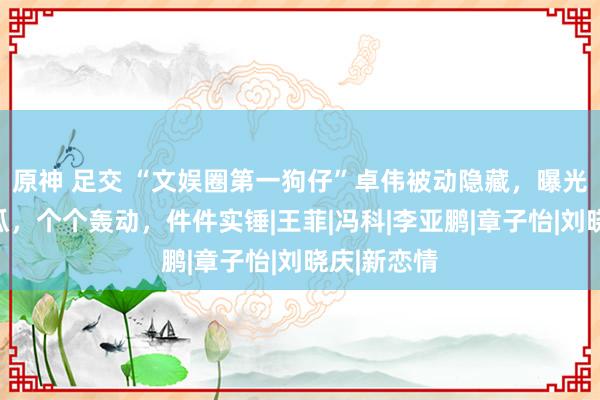 原神 足交 “文娱圈第一狗仔”卓伟被动隐藏，曝光的惊天大瓜，个个轰动，件件实锤|王菲|冯科|李亚鹏|章子怡|刘晓庆|新恋情