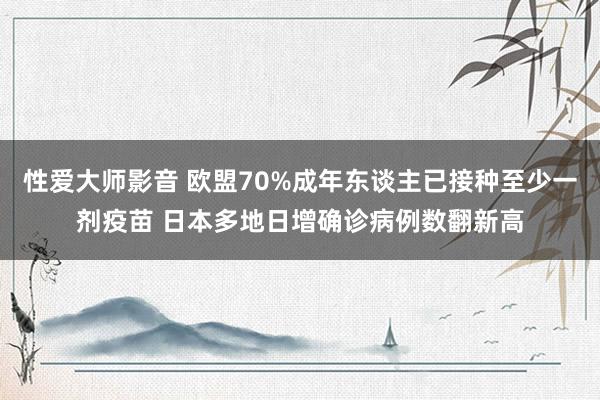 性爱大师影音 欧盟70%成年东谈主已接种至少一剂疫苗 日本多地日增确诊病例数翻新高