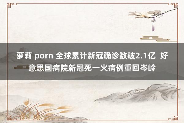 萝莉 porn 全球累计新冠确诊数破2.1亿  好意思国病院新冠死一火病例重回岑岭