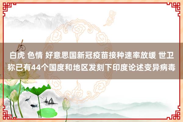 白虎 色情 好意思国新冠疫苗接种速率放缓 世卫称已有44个国度和地区发刻下印度论述变异病毒