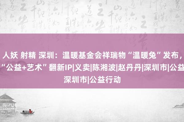 人妖 射精 深圳：温暖基金会祥瑞物“温暖兔”发布，打造“公益+艺术”翻新IP|义卖|陈湘波|赵丹丹|深圳市|公益行动