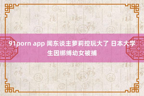 91porn app 闻东谈主萝莉控玩大了 日本大学生因绑缚幼女被捕