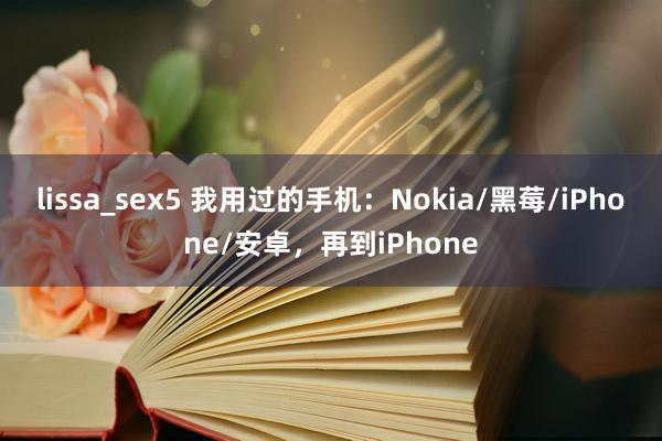 lissa_sex5 我用过的手机：Nokia/黑莓/iPhone/安卓，再到iPhone