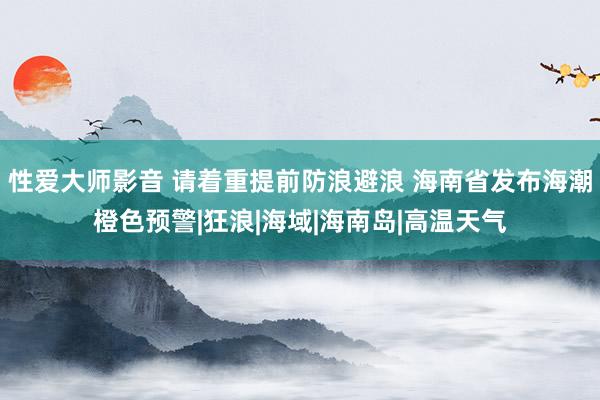 性爱大师影音 请着重提前防浪避浪 海南省发布海潮橙色预警|狂浪|海域|海南岛|高温天气