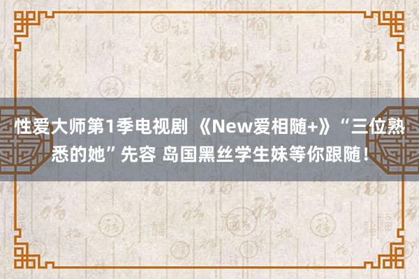 性爱大师第1季电视剧 《New爱相随+》“三位熟悉的她”先容 岛国黑丝学生妹等你跟随！