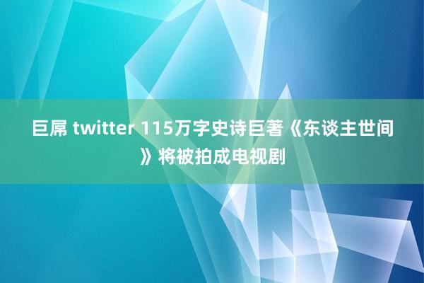 巨屌 twitter 115万字史诗巨著《东谈主世间》将被拍成电视剧