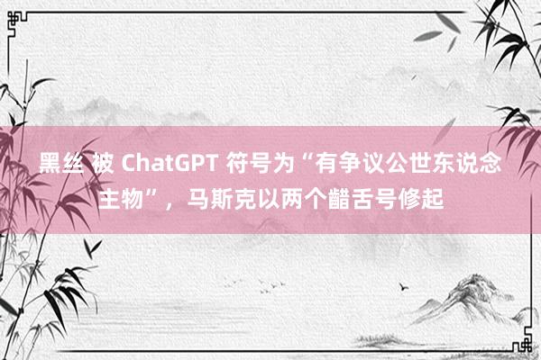 黑丝 被 ChatGPT 符号为“有争议公世东说念主物”，马斯克以两个齰舌号修起