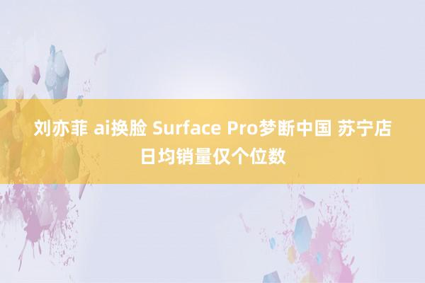 刘亦菲 ai换脸 Surface Pro梦断中国 苏宁店日均销量仅个位数