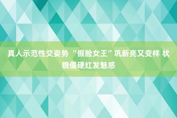 真人示范性交姿势 “假脸女王”巩新亮又变样 状貌僵硬红发魅惑