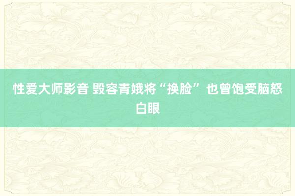 性爱大师影音 毁容青娥将“换脸” 也曾饱受脑怒白眼