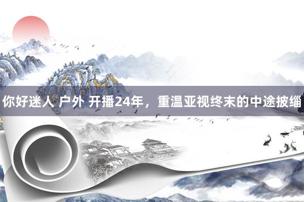 你好迷人 户外 开播24年，重温亚视终末的中途披缁