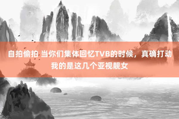 自拍偷拍 当你们集体回忆TVB的时候，真确打动我的是这几个亚视靓女