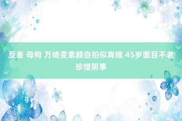 反差 母狗 万绮雯素颜自拍似青娥 45岁面目不老珍惜阴事