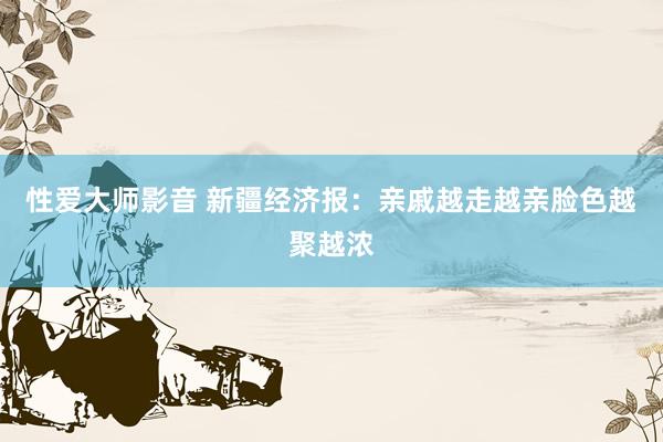 性爱大师影音 新疆经济报：亲戚越走越亲脸色越聚越浓