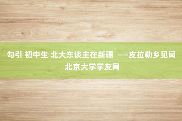 勾引 初中生 北大东谈主在新疆  ——皮拉勒乡见闻 北京大学学友网